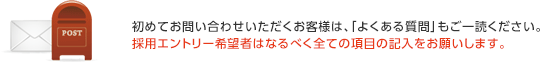 初めてお問い合わせいただくお客様は、「よくある質問」もご一読ください。採用エントリー希望者はなるべく全ての項目の記入をお願いします。